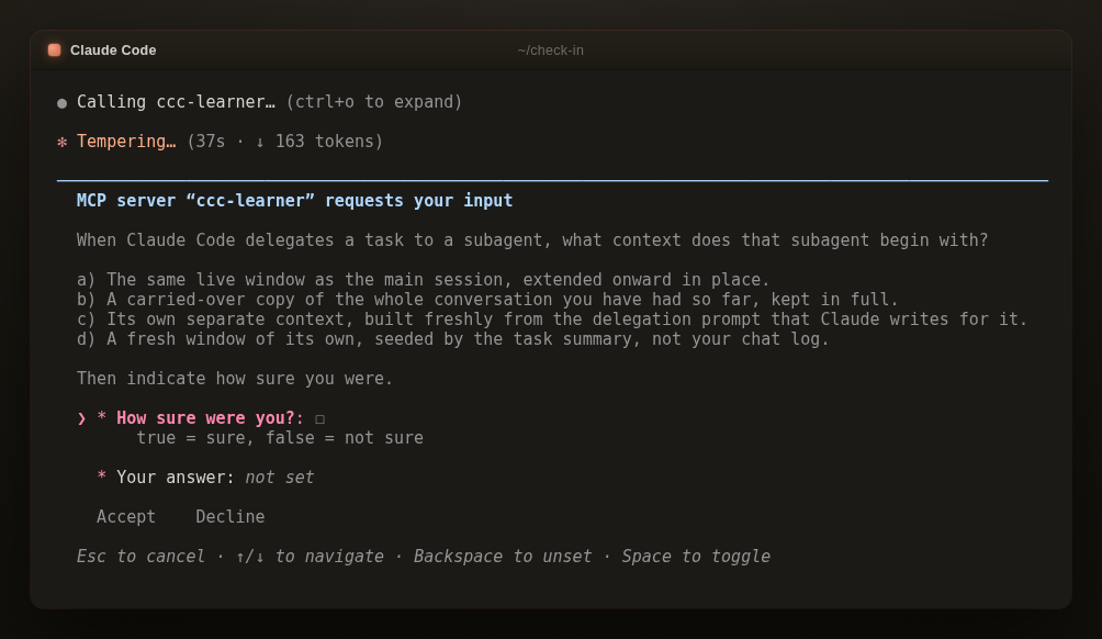 A dark Claude Code terminal titled ~/check-in. A native input form is rendered inside the session, headed MCP server "ccc-learner" requests your input. It asks what context a subagent begins with when Claude Code delegates a task to it. Four options labeled a to d each describe a different starting context, from the same live window or a carried-over copy of the whole conversation to a fresh context of its own. Below them the form asks how sure you were, with a true or false checkbox where true means sure and false means not sure, and a Your answer field reading not set. Accept and Decline buttons sit at the bottom, above the hints Esc to cancel, up or down arrows to navigate, Backspace to unset, and Space to toggle.